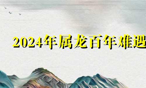 2024年属龙百年难遇 生肖龙2024年