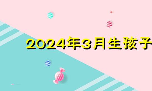 2024年3月生孩子 2024年剖腹产吉日