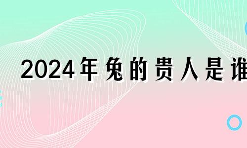 2024年兔的贵人是谁 什么生肖压制住属兔的人最好