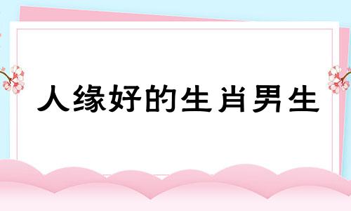 人缘好的生肖男生 人缘好的男生有什么特点