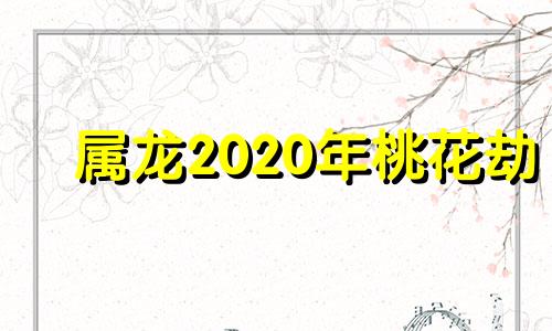 属龙2020年桃花劫 44岁属龙的桃花劫什么时候能过去