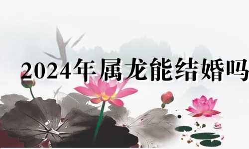 2024年属龙能结婚吗 2024年龙年不宜结婚的属相