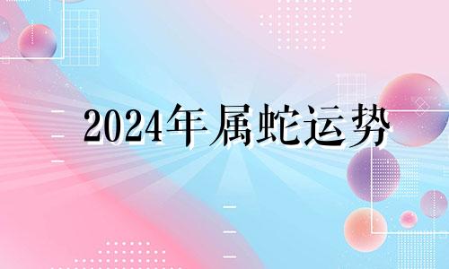 2024年属蛇运势 2024生肖蛇全年运势大全及运程