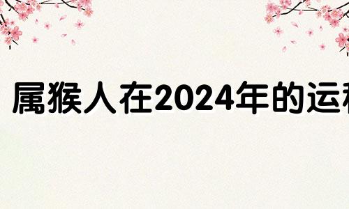 属猴人在2024年的运程 属猴2024年整体运势