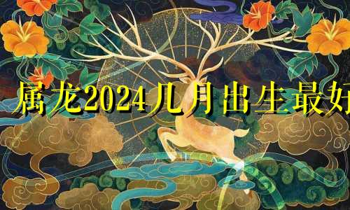 属龙2024几月出生最好 2024属龙的人