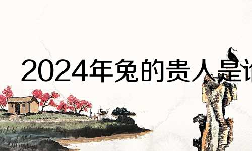 2024年兔的贵人是谁 2024属兔的要躲着谁