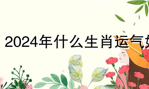 2024年什么生肖运气好 2024年说什么属相