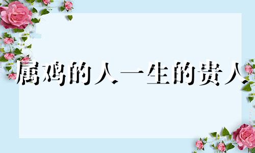 属鸡的人一生的贵人 属鸡人一生的贵人到底是谁呢?