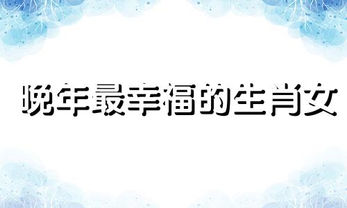 晚年最幸福的生肖女 晚景凄凉是什么生肖