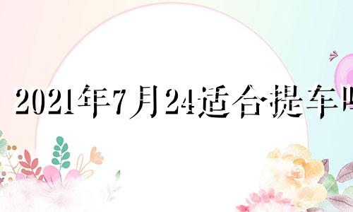 2021年7月24适合提车吗 2024年7月28日农历是多少