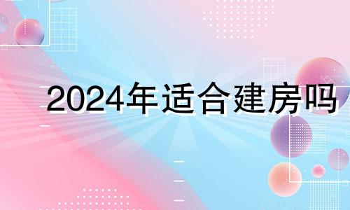 2024年适合建房吗 2024年后住宅最佳朝向风水