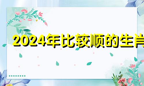 2024年比较顺的生肖 2024年最吉利的生肖