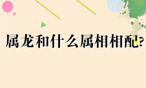 属龙和什么属相相配? 属龙和什么属相相冲四种属相不相配