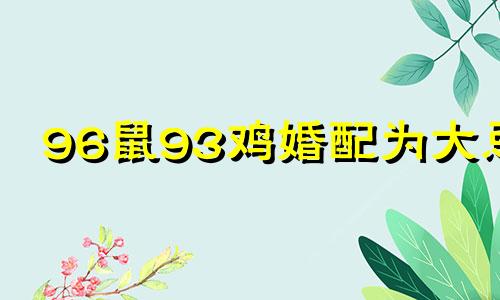 96鼠93鸡婚配为大忌 93年属鸡女与96年的鼠男相配吗?