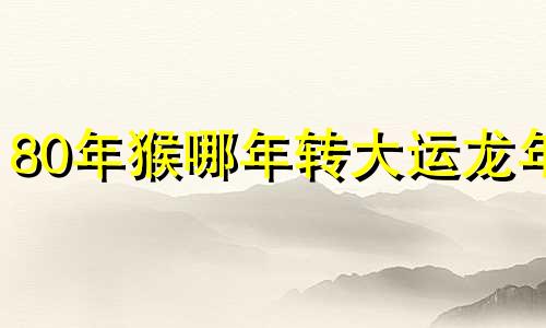 80年猴哪年转大运龙年 属猴人今生有两段孽缘