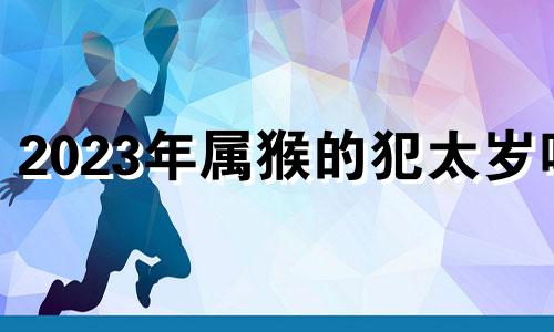 2023年属猴的犯太岁吗 属猴的2020犯太岁吗