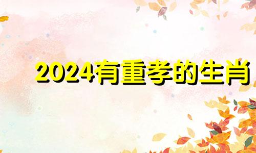 2024有重孝的生肖 2024年开始走大运的生肖