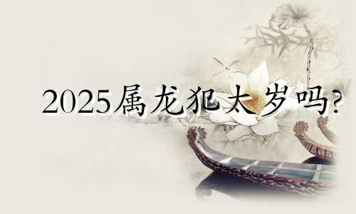 2025属龙犯太岁吗? 2025属龙人全年运势