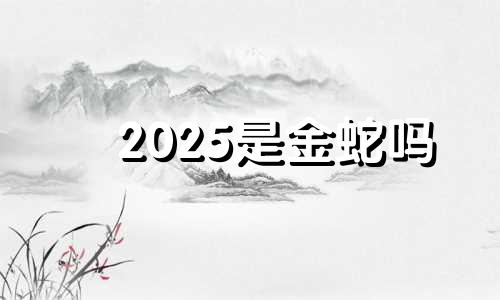 2025是金蛇吗 2025属蛇人的全年运势如何