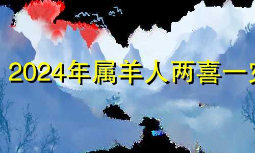 2024年属羊人两喜一灾 91年属羊女正缘出现年份