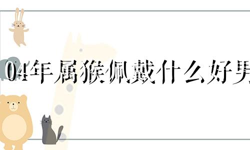 04年属猴佩戴什么好男 04年属猴佩戴什么好运气