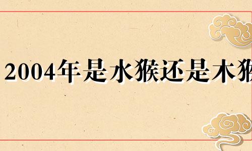 2004年是水猴还是木猴? 2004年属猴泉中水命