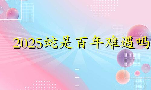 2025蛇是百年难遇吗 2025属蛇本命年的大忌是什么属相