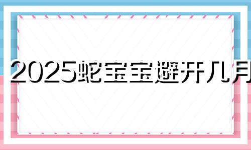 2025蛇宝宝避开几月份 2025蛇宝宝几月出生最好命运呢