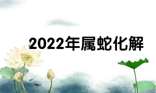 2022年属蛇化解 生肖蛇2025年运势及运程